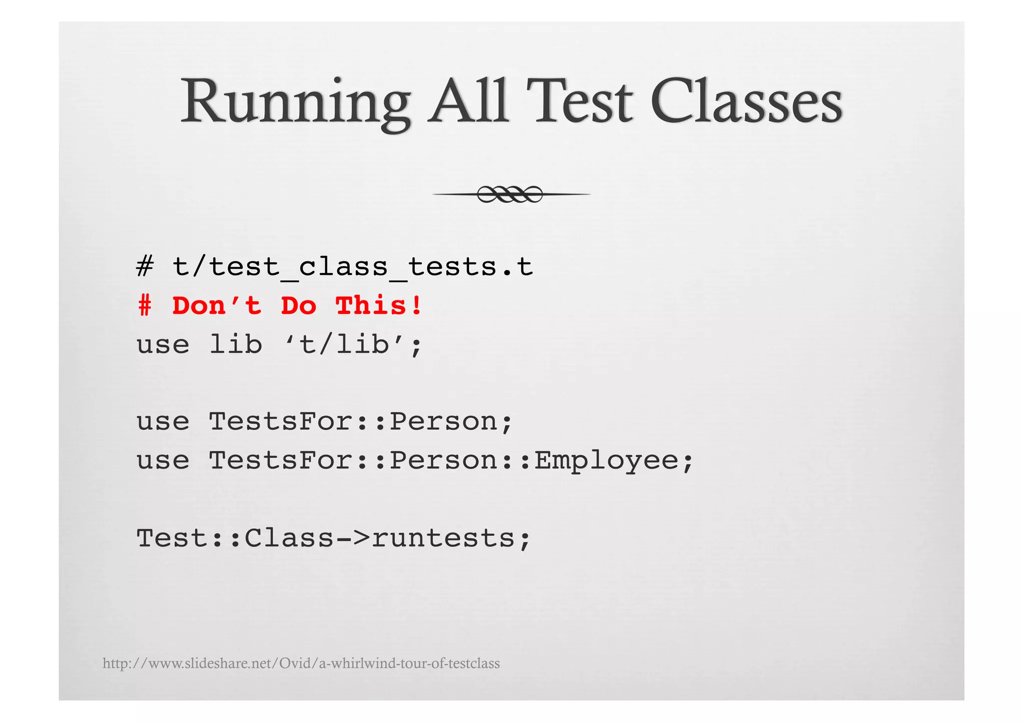 # t/test_class_tests.t!
     # Don’t Do This!!
     use lib ‘t/lib’;!

     use TestsFor::Person;!
     use TestsFor::Person::Employee;!

     Test::Class->runtests;!



http://www.slideshare.net/Ovid/a-whirlwind-tour-of-testclass
 