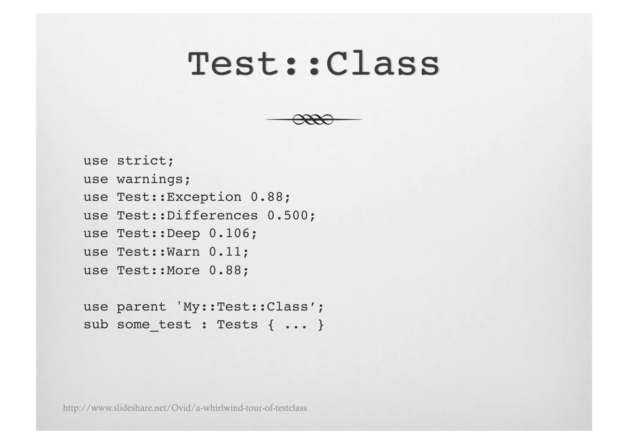 use     strict;!
     use     warnings;!
     use     Test::Exception 0.88;!
     use     Test::Differences 0.500;!
     use     Test::Deep 0.106;!
     use     Test::Warn 0.11;!
     use     Test::More 0.88;!

     use parent 'My::Test::Class’;!
     sub some_test : Tests { ... }!




http://www.slideshare.net/Ovid/a-whirlwind-tour-of-testclass
 