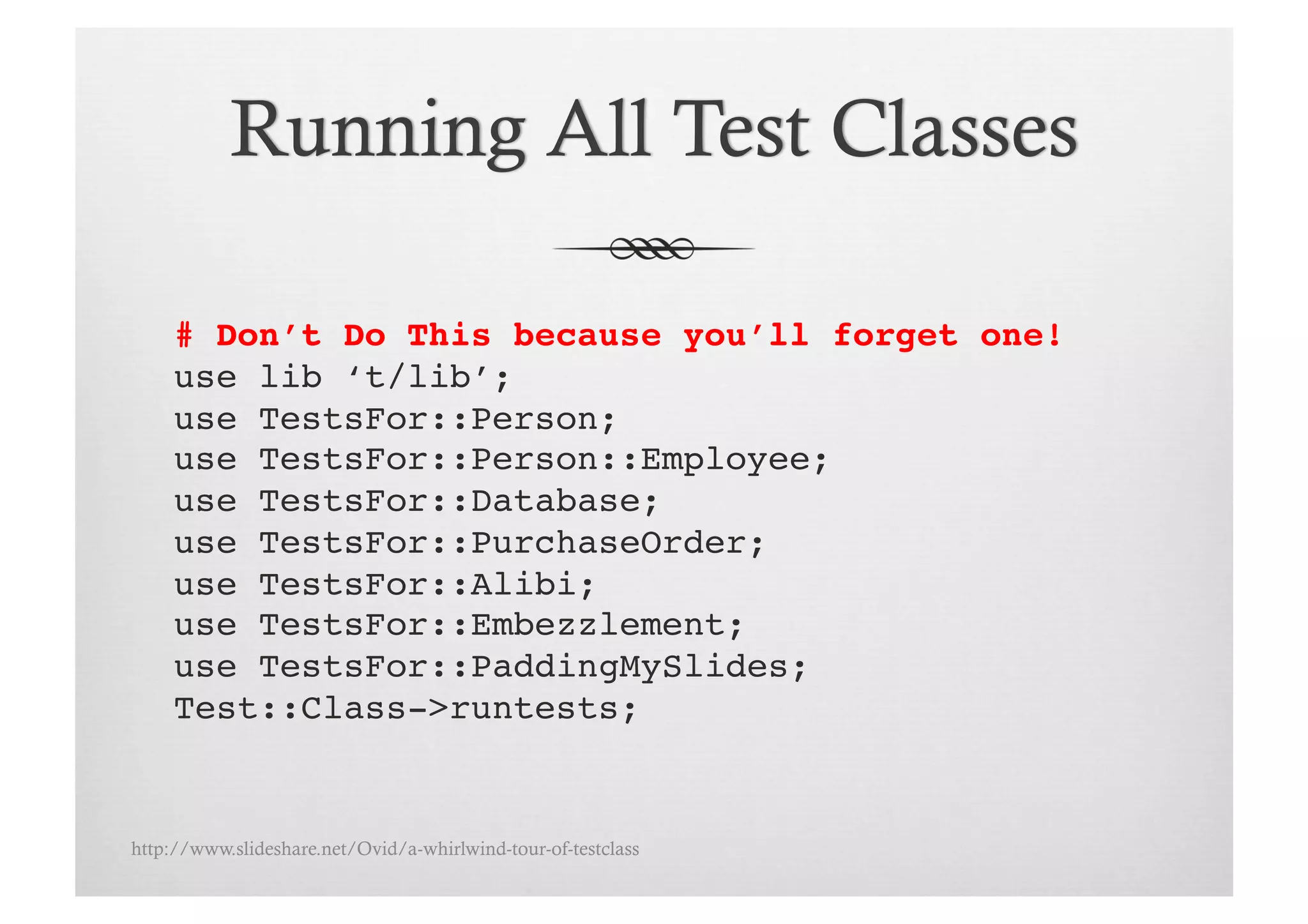 # Don’t Do This because you’ll forget one!!
     use lib ‘t/lib’;!
     use TestsFor::Person;!
     use TestsFor::Person::Employee;!
     use TestsFor::Database;!
     use TestsFor::PurchaseOrder;!
     use TestsFor::Alibi;!
     use TestsFor::Embezzlement;!
     use TestsFor::PaddingMySlides;!
     Test::Class->runtests;!


http://www.slideshare.net/Ovid/a-whirlwind-tour-of-testclass
 