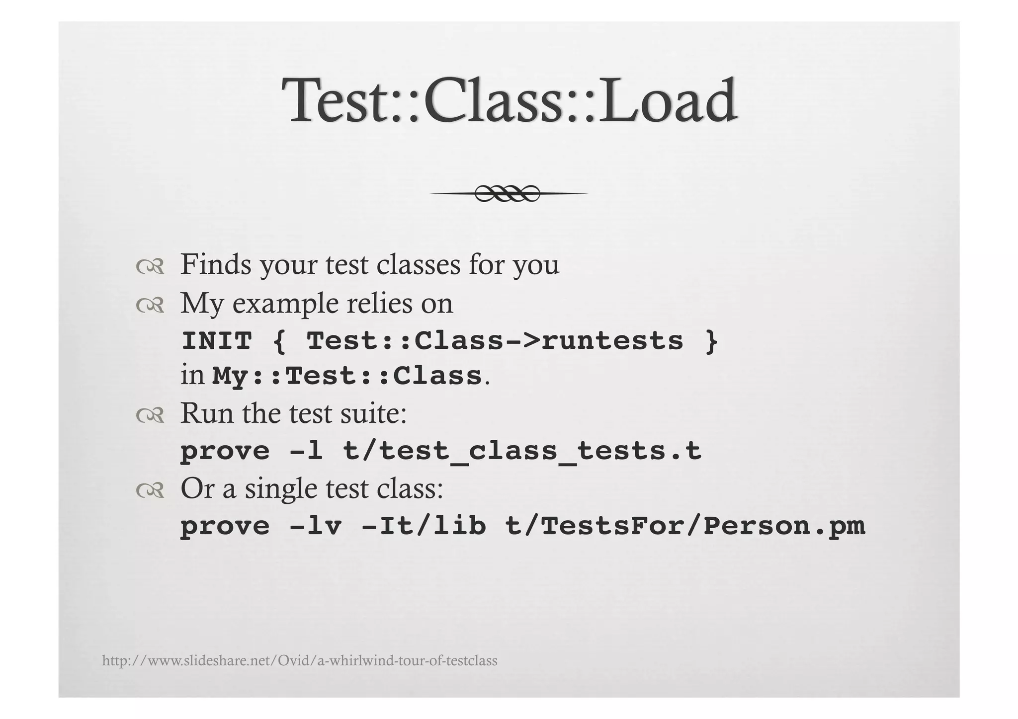   Finds your test classes for you
       My example relies on
        INIT { Test::Class->runtests }
        in My::Test::Class.
       Run the test suite:
        prove -l t/test_class_tests.t!
       Or a single test class:
        prove -lv -It/lib t/TestsFor/Person.pm



http://www.slideshare.net/Ovid/a-whirlwind-tour-of-testclass
 