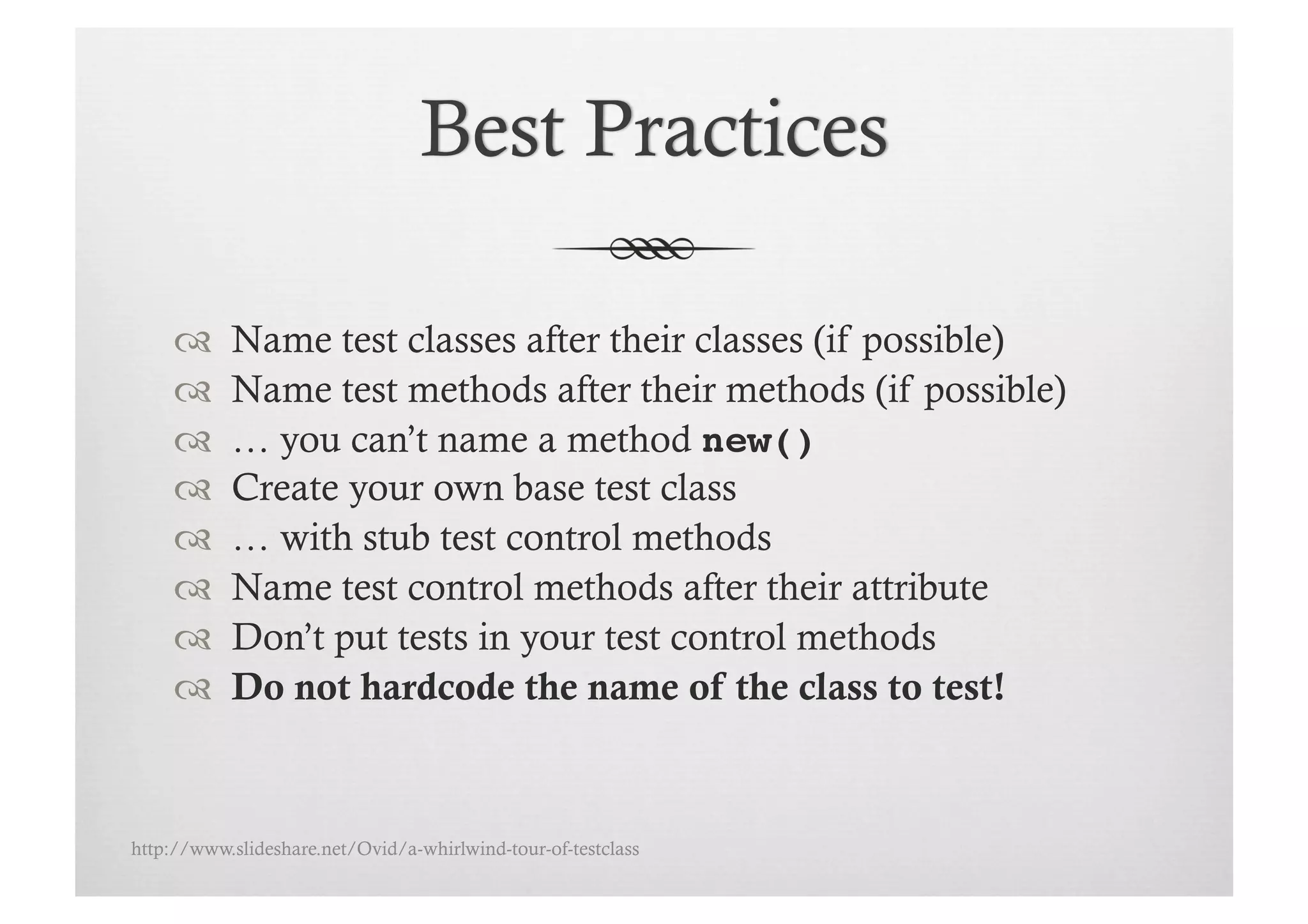      Name test classes after their classes (if possible)
          Name test methods after their methods (if possible)
          … you can’t name a method new()!
          Create your own base test class
          … with stub test control methods
          Name test control methods after their attribute
          Don’t put tests in your test control methods
          Do not hardcode the name of the class to test!



http://www.slideshare.net/Ovid/a-whirlwind-tour-of-testclass
 