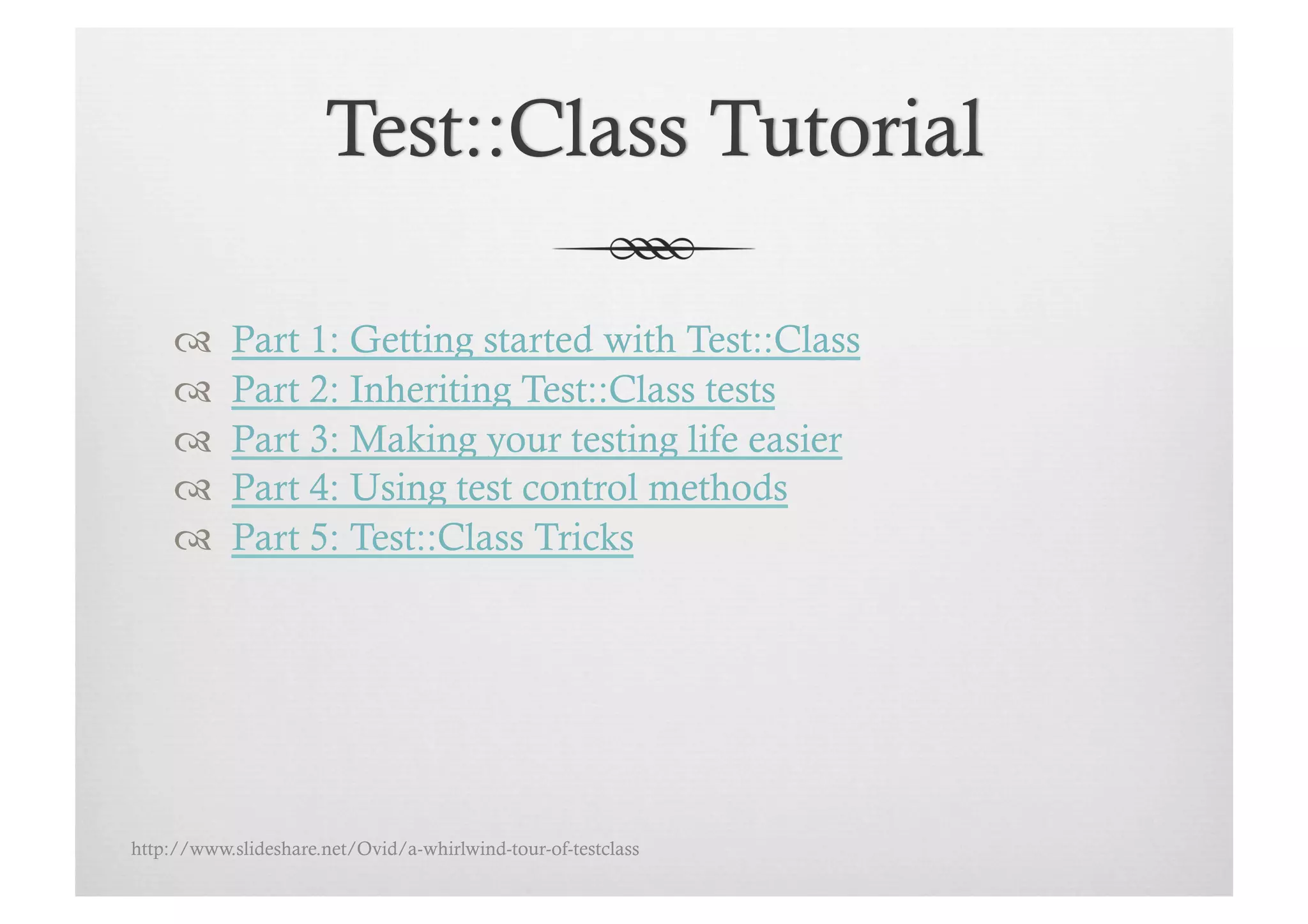      Part 1: Getting started with Test::Class
          Part 2: Inheriting Test::Class tests
          Part 3: Making your testing life easier
          Part 4: Using test control methods
          Part 5: Test::Class Tricks




http://www.slideshare.net/Ovid/a-whirlwind-tour-of-testclass
 