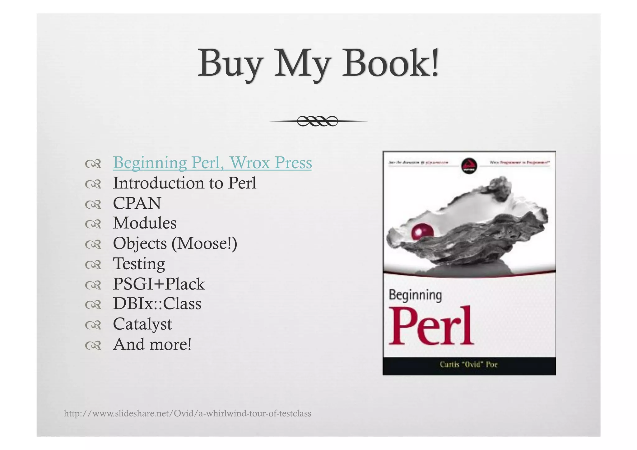      Beginning Perl, Wrox Press
          Introduction to Perl
          CPAN
          Modules
          Objects (Moose!)
          Testing
          PSGI+Plack
          DBIx::Class
          Catalyst
          And more!


http://www.slideshare.net/Ovid/a-whirlwind-tour-of-testclass
 