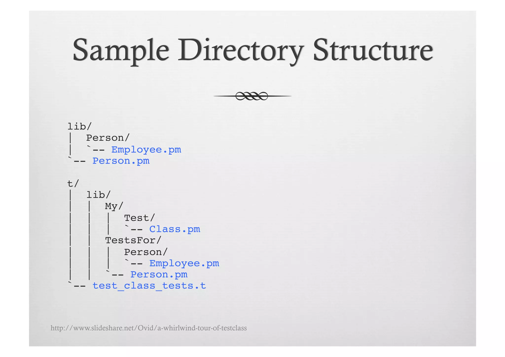 lib/!
     | Person/!
     | `-- Employee.pm!
     `-- Person.pm!

     t/!
     | lib/!
     | | My/!
     | | | Test/!
     | | | `-- Class.pm!
     | | TestsFor/!
     | | | Person/!
     | | | `-- Employee.pm!
     | | `-- Person.pm!
     `-- test_class_tests.t!


http://www.slideshare.net/Ovid/a-whirlwind-tour-of-testclass
 
