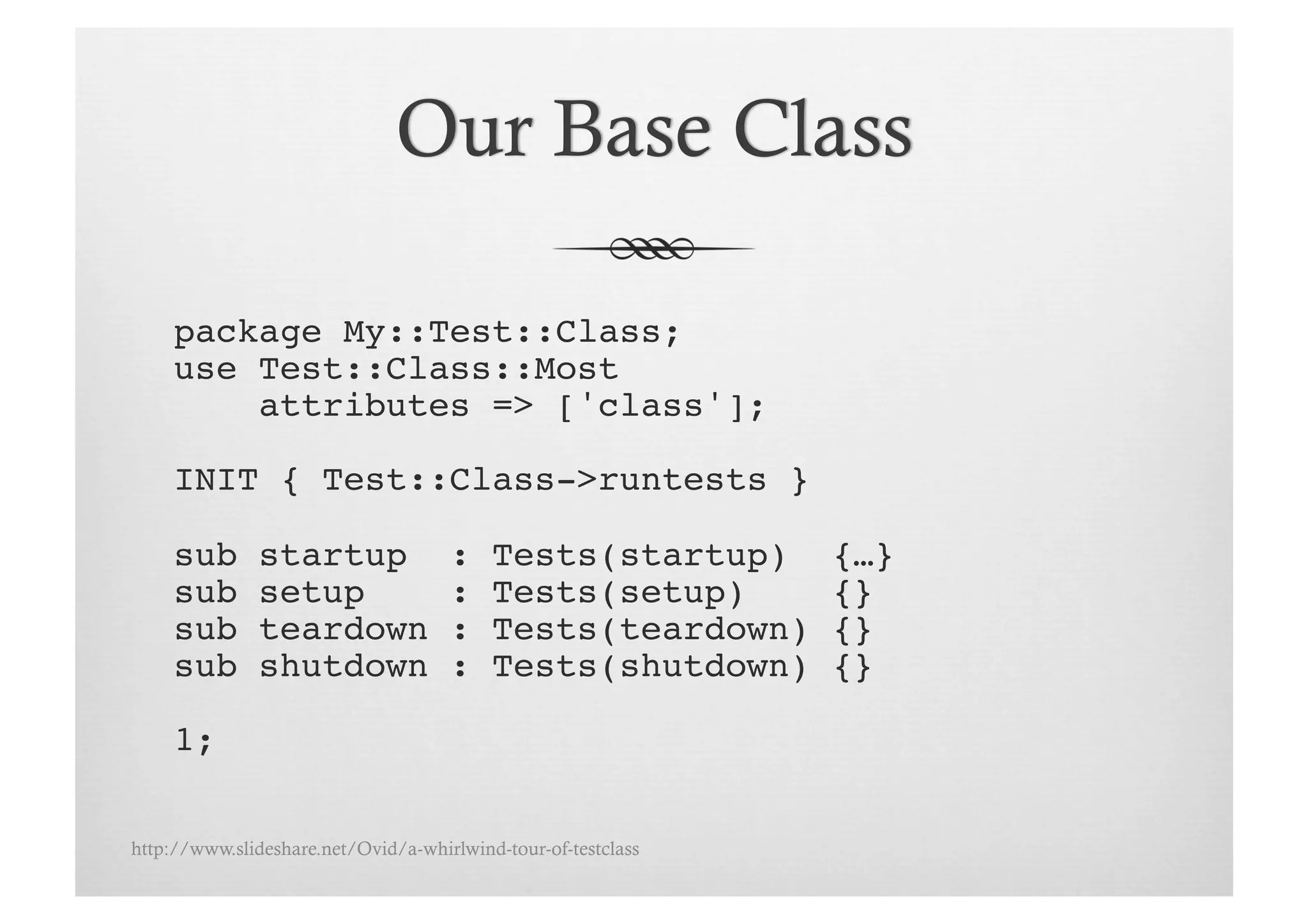 package My::Test::Class;!
     use Test::Class::Most !
         attributes => ['class'];!

     INIT { Test::Class->runtests }!

     sub       startup               :    Tests(startup)       {…}!
     sub       setup                 :    Tests(setup)         {}!
     sub       teardown              :    Tests(teardown)      {}!
     sub       shutdown              :    Tests(shutdown)      {}!

     1;!

http://www.slideshare.net/Ovid/a-whirlwind-tour-of-testclass
 