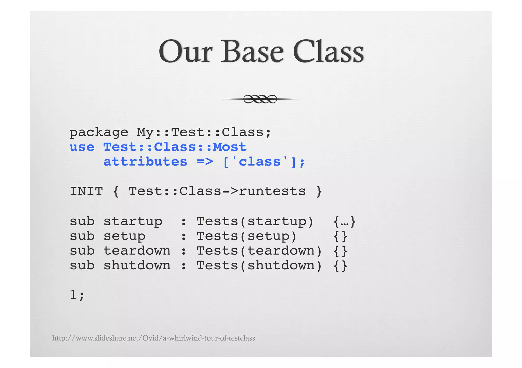 package My::Test::Class;!
     use Test::Class::Most !
         attributes => ['class'];!

     INIT { Test::Class->runtests }!

     sub       startup               :    Tests(startup)       {…}!
     sub       setup                 :    Tests(setup)         {}!
     sub       teardown              :    Tests(teardown)      {}!
     sub       shutdown              :    Tests(shutdown)      {}!

     1;!

http://www.slideshare.net/Ovid/a-whirlwind-tour-of-testclass
 