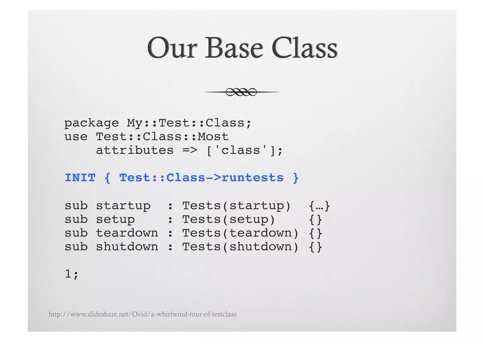 package My::Test::Class;!
     use Test::Class::Most !
         attributes => ['class'];!

     INIT { Test::Class->runtests }!

     sub       startup               :    Tests(startup)       {…}!
     sub       setup                 :    Tests(setup)         {}!
     sub       teardown              :    Tests(teardown)      {}!
     sub       shutdown              :    Tests(shutdown)      {}!

     1;!

http://www.slideshare.net/Ovid/a-whirlwind-tour-of-testclass
 