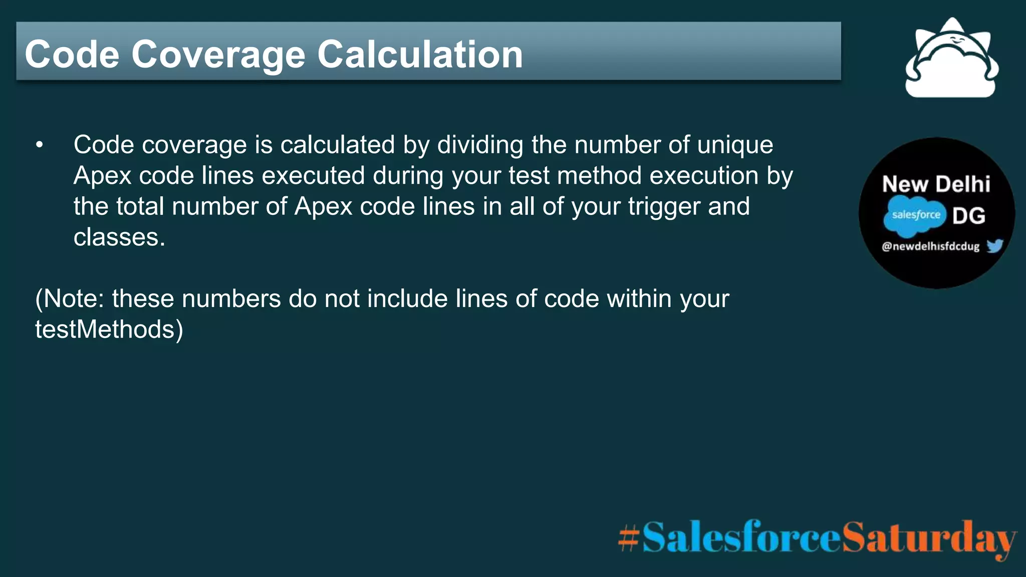 Code Coverage Calculation
• Code coverage is calculated by dividing the number of unique
Apex code lines executed during your test method execution by
the total number of Apex code lines in all of your trigger and
classes.
(Note: these numbers do not include lines of code within your
testMethods)
 