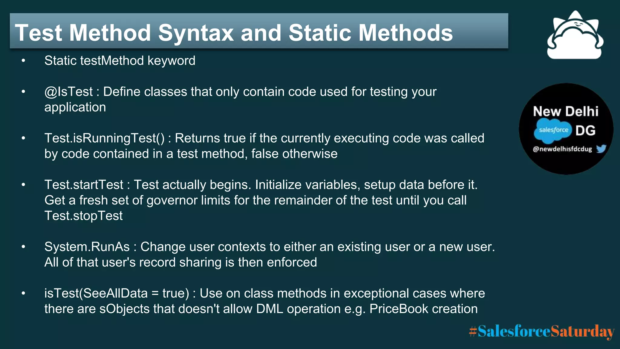 Test Method Syntax and Static Methods
• Static testMethod keyword
• @IsTest : Define classes that only contain code used for testing your
application
• Test.isRunningTest() : Returns true if the currently executing code was called
by code contained in a test method, false otherwise
• Test.startTest : Test actually begins. Initialize variables, setup data before it.
Get a fresh set of governor limits for the remainder of the test until you call
Test.stopTest
• System.RunAs : Change user contexts to either an existing user or a new user.
All of that user's record sharing is then enforced
• isTest(SeeAllData = true) : Use on class methods in exceptional cases where
there are sObjects that doesn't allow DML operation e.g. PriceBook creation
 