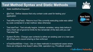 Test Method Syntax and Static Methods
• Static testMethod keyword
• @IsTest : Define classes that only contain code used for testing your
application
• Test.isRunningTest() : Returns true if the currently executing code was called
by code contained in a test method, false otherwise
• Test.startTest : Test actually begins. Initialize variables, setup data before it.
Get a fresh set of governor limits for the remainder of the test until you call
Test.stopTest
• System.RunAs : Change user contexts to either an existing user or a new user.
All of that user's record sharing is then enforced
• isTest(SeeAllData = true) : Use on class methods in exceptional cases where
there are sObjects that doesn't allow DML operation e.g. PriceBook creation
 