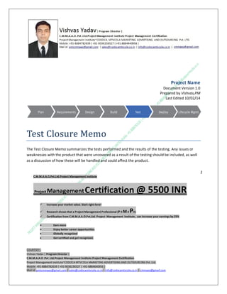 Project Name
Document Version 1.0
Prepared by Vishvas,PM
Last Edited 10/02/14

Test Closure Memo
The Test Closure Memo summarizes the tests performed and the results of the testing. Any issues or
weaknesses with the product that were uncovered as a result of the testing should be included, as well
as a discussion of how these will be handled and could affect the product.
1
C.M.M.A.A.O.Pvt.Ltd.Project Management Institute

Project

Management Certification

@ 5500 INR



Increase your market value. Start right here!



Research shows that a Project Management Professional (P II M II



Certification from C.M.M.A.A.O.Pvt.Ltd. Project Management Institute , can increase your earnings by 25%

•
•
•


PII)

Earn more
Enjoy better career opportunities
Globally recognized
Get certified and get recognized.

COURTSEY:Vishvas Yadav | Program Director |
C.M.M.A.A.O .Pvt .Ltd.Project Management Institute Project Management Certification
Project Management Institute~CODOCA MTVCOLA MARKETING ADVERTISING AND OUTSOURCING Pvt. Ltd.
Mobile: +91-8884782639 | +91-9036236527 | +91-8884640956 |
Mail id: pmicmmaao@gmail.com | sales@codocamtvcola.co.in | info@codocamtvcola.co.in | cmmaao@gmail.com

 