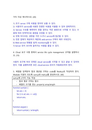 가지 이상 제시하시오. (20)
1) 초기 server 구축 비용을 현저히 낮출 수 있다.
2) 사용자가 service를 사용한 만큼만 비용을 지불할 수 있어 경제적이다.
3) Service 수요를 예측하지 못할 경우는 적은 용량으로 시작할 수 있고, 수
용에 따라 탄력적으로 용량을 조정할 수 있다.
4) 언제 어디서든, 권한을 가진 누구나 service에 접근할 수 있다.
5) 전문 업체가 제공하기 때문에 web service 구축이 매우 쉬워진다.
6) Web service 현황을 쉽게 monitoring할 수 있다.
7) Server 유지 보수에 들어가는 비용을 줄일 수 있다.
4. Cloud 요구 사항 중에서 service life cycle management 규격을 설명하시
오. (10)
사용자 요구에 따라 언제든 cloud service를 시작할 수 있고 끝낼 수 있어야
한다. 이를 실행하려면 모든 cloud service 관리가 자동화되어야 한다.
5. 배열을 입력받아 합과 평균을 구하는 code를 Node.js로 작성하려 한다.
Module 지원이 되도록 sum.js와 main.js를 완성하시오. (40)
sum.js에 2가지 기능 작성
- 합과 평균 구하는 함수
- 배열의 크기를 얻는 property: array.length
function sum(ar) {
let ans = 0;
for (i in ar) ans += ar[i];
return ans;
}
function avg(ar) {
return sum(ar) / ar.length;
}
 
