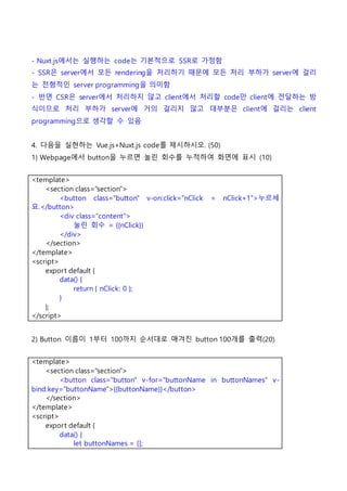 - Nuxt.js에서는 실행하는 code는 기본적으로 SSR로 가정함
- SSR은 server에서 모든 rendering을 처리하기 때문에 모든 처리 부하가 server에 걸리
는 전형적인 server programming을 의미함
- 반면 CSR은 server에서 처리하지 않고 client에서 처리할 code만 client에 전달하는 방
식이므로 처리 부하가 server에 거의 걸리지 않고 대부분은 client에 걸리는 client
programming으로 생각할 수 있음
4. 다음을 실현하는 Vue.js+Nuxt.js code를 제시하시오. (50)
1) Webpage에서 button을 누르면 눌린 회수를 누적하여 화면에 표시 (10)
<template>
<section class="section">
<button class="button" v-on:click="nClick = nClick+1">누르세
요.</button>
<div class="content">
눌린 회수 = {{nClick}}
</div>
</section>
</template>
<script>
export default {
data() {
return { nClick: 0 };
}
};
</script>
2) Button 이름이 1부터 100까지 순서대로 매겨진 button 100개를 출력(20)
<template>
<section class="section">
<button class="button" v-for="buttonName in buttonNames" v-
bind:key="buttonName">{{buttonName}}</button>
</section>
</template>
<script>
export default {
data() {
let buttonNames = [];
 