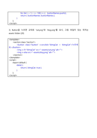 for (let i = 1; i <= 100; i++) buttonNames.push(i);
return { buttonNames: buttonNames };
}
};
</script>
3) Button을 누르면 교대로 “cat.png”와 “dog.png”를 표시, 그림 파일이 있는 위치는
assets folder (20)
<template>
<section class="section">
<button class="button" v-on:click="bImgCat = !bImgCat">누르세
요.</button>
<img v-if="bImgCat" src="~assets/cat.png" alt="">
<img v-else src="~assets/dog.png" alt="">
</section>
</template>
<script>
export default {
data() {
return { bImgCat: true };
}
};
</script>
 