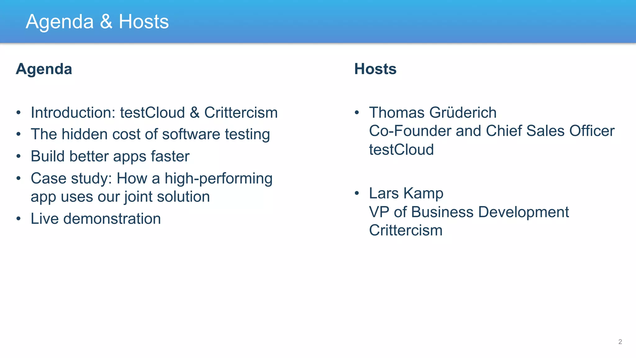 Agenda & Hosts
Agenda

Hosts

• 
• 
• 
• 

•  Thomas Grüderich
Co-Founder and Chief Sales Officer
testCloud

Introduction: testCloud & Crittercism
The hidden cost of software testing
Build better apps faster
Case study: How a high-performing
app uses our joint solution
•  Live demonstration

•  Lars Kamp
VP of Business Development
Crittercism

2

 