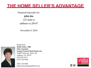 Prepared by:
Kathy Jones, ABR
Sales Associate
Long & Foster® Real Estate, Inc.
43490 Yukon Dr., Suite 105
Ashburn, VA 20147
(703)726-3417
(877) 724-9494
(703) 724-9508
kathy.jones@longandfoster.com
THE HOME SELLER’S ADVANTAGE
Prepared Especially for:
john doe
123 main st
ashburn va 20147
November 9, 2010
 