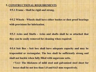 5. CONSTRUCTIONAL REQUIREMENTS
5.1 Frame - Shall be rigid and strong.
5.2 Wheels - Wheels shall have either bushes or dust proof bearings
with provisions for lubrication.
5.3 Axles and Shafts - Axles and shafts shall be so attached that
they can be easily removed for cleaning when required.
5.4 Sett Box - Sett box shall have adequate capacity and may be
trapezoidal or rectangular. The box shall be sufficiently strong and
shall not buckle when fully filled with sugarcane setts.
5.4.1 The thickness of mild steel and galvanized steel sheet for
boxes shall be not less than 1.0 and 0.63 mm respectively.
 