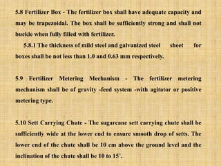 5.8 Fertilizer Box - The fertilizer box shall have adequate capacity and
may be trapezoidal. The box shall be sufficiently strong and shall not
buckle when fully filled with fertilizer.
5.8.1 The thickness of mild steel and galvanized steel sheet for
boxes shall be not less than 1.0 and 0.63 mm respectively.
5.9 Fertilizer Metering Mechanism - The fertilizer metering
mechanism shall be of gravity -feed system -with agitator or positive
metering type.
5.10 Sett Carrying Chute - The sugarcane sett carrying chute shall be
sufficiently wide at the lower end to ensure smooth drop of setts. The
lower end of the chute shall be 10 cm above the ground level and the
inclination of the chute shall be 10 to 15˚.
 