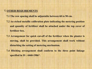 7. OTHER REQUIREMENTS
7.1 The row spacing shall be adjustable between 60 to 90 cm.
7.2 An etched metallic calibration plate indicating the metering position
and quantity of fertilizer shall be attached under the top cover of
fertilizer box.
7.3 Arrangement for quick cut-off of the fertilizer when the planter is
moving, shall be provided. This arrangement shall work without
disturbing the setting of metering mechanism.
7.4 Hitching arrangement shall conform to the three point linkage
specified in IS : 4468-1986*.
 