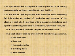 7.5 Proper lubrication arrangements shall be provided for all moving
parts except the portions exposed to setts and fertilizer.
7.6 Each planter shall be provided with instruction sheets containing
full information on method of installation and operation of the
planter. It shall also be provided with a manual on installation and
operation containing maintenance instructions, calibration chart, etc.
7.6.1 Each planter shall also be supplied with necessary tools.
7.6.2 Each planter shall be provided with the following accessories.
a) Pesticides tank
b) Foot rest
c) Compacting roller
d) Levelling device
e) Area recorder.
 