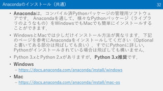 ? AnacondaϣѥgPythonѥå`ιåեȥ
Ǥ AnacondaͨƣPythonѥå`饤֥
Τ褦ʤΣWindowsǤMacǤ⺆g˥󥹥ȩ`뤹
ȤǤޤ
? WindowsMacǤ٤󥹥ȩ`뷽ʤޤӛ
Υک`οAnaconda򥤥󥹥ȩ`뤷ƤOptional
ȕƤ벿֤wФƤǤPythonԔ
Python󥹥ȩ`뤵ƤϤwФƤ☋ޤ
? Python 3.xPython 2.xޤPython 3.xƊXǤ
? Windows
C https://docs.anaconda.com/anaconda/install/windows
? Mac
C https://docs.anaconda.com/anaconda/install/mac-os
AnacondaΥ󥹥ȩ`루ͨ 32
 