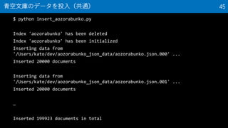 $ python insert_aozorabunko.py
Index 'aozorabunko' has been deleted
Index 'aozorabunko' has been initialized
Inserting data from
'/Users/kato/dev/aozorabunko_json_data/aozorabunko.json.000' ...
Inserted 20000 documents
Inserting data from
'/Users/kato/dev/aozorabunko_json_data/aozorabunko.json.001' ...
Inserted 20000 documents

Inserted 199923 documents in total
ĎΥǩ`Ͷ루ͨ 45
 
