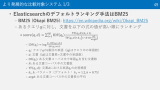 ? ElasticsearchΥǥեȥ󥭥ַBM25
C BM25 (Okapi BM25): https://en.wikipedia.org/wiki/Okapi_BM25
C 륯?ˌĕ¤ʽ΂ߤ혤˥󥭥
? score ?, ? = ?=1
?
IDF ??
TF ? ?,? (?1+1)
TF ? ?,? +?1 1??+?
?
avgd
C IDF ?? = log
??DF ? ? +0.5
DF ? ? +0.5
C ??: ??Ŀ΅gZ ? ϥФ΅gZ
C ?: ĕ ? ĕL=ĕФ΅gZ
C DF ?? : ĕ`ѥФǅgZ??򺬤ĕ
C ?: ĕ`ѥФĕ
C TF ??, ? : ĕ?ˤgZ??γFl
C ?1, ?: ѥ`ǥեȣ ?1 = 1.2, ? = 0.75
C avgd: ĕ`ѥФĕLƽ
kչĤʱ^󥷥ƥ 1/3 49
 