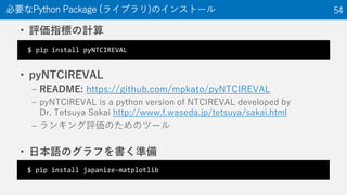 ? uָˤӋ
? pyNTCIREVAL
C README: https://github.com/mpkato/pyNTCIREVAL
C pyNTCIREVAL is a python version of NTCIREVAL developed by
Dr. Tetsuya Sakai http://www.f.waseda.jp/tetsuya/sakai.html
C 󥭥uΤΥĩ`
? ձZΥդʂ
ҪPython Package (饤֥)Υ󥹥ȩ` 54
$ pip install pyNTCIREVAL
$ pip install japanize-matplotlib
 