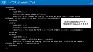 <queries>
<query>
<qid>0001</qid>
<content>Halloween picture</content>
<description>Halloween is coming. You want to find some pictures about
Halloween to introduce it to your children.</description>
</query>
<query>
<qid>0002</qid>
<content>calendar</content>
<description>You need to find a convenient online calendar.</description>
</query>
<query>
<qid>0003</qid>
<content>women's clothing winter</content>
<description>Winter is coming. You want to look for information on women's
clothes for yourself.</description>
</query>
...
実例： NTCIR-14 WWW-2 Task 10
後述の適合性判定のために
情報要求を含めることもある
 