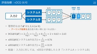 • 理想的な出力𝐝∗は1, 3, 6 (or 8)
– プーリング結果を適合度の高い順に並べれば良い
• DCG@3 𝐝∗
= 2
1
log 2
+ 1
1
log 3
+ 0
1
log 4
= 2 + 0.63 = 2.63
• nDCG@3 システムAの出力 =
2
2.63
= 0.76
• nDCG@3 システムBの出力 =
0.5
2.63
= 0.19
• 結論： 入力2に対しては，nDCGで評価したとき「システムA > システムB」
評価指標：nDCG (4/4) 22
入力2
システムA
システムB
1 8 6
8 6 3
1 3 6 8プーリング
出力 高適合
（2点）
適合
（1点）
 