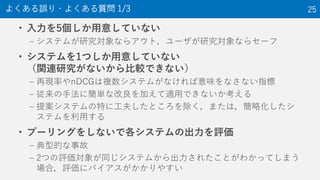 • 入力を5個しか用意していない
– システムが研究対象ならアウト，ユーザが研究対象ならセーフ
• システムを1つしか用意していない
（関連研究がないから比較できない）
– 再現率やnDCGは複数システムがなければ意味をなさない指標
– 従来の手法に簡単な改良を加えて適用できないか考える
– 提案システムの特に工夫したところを除く，または，簡略化したシ
ステムを利用する
• プーリングをしないで各システムの出力を評価
– 典型的な事故
– 2つの評価対象が同じシステムから出力されたことがわかってしまう
場合，評価にバイアスがかかりやすい
よくある誤り・よくある質問 1/3 25
 