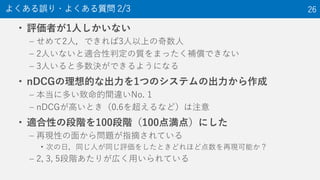• 評価者が1人しかいない
– せめて2人，できれば3人以上の奇数人
– 2人いないと適合性判定の質をまったく補償できない
– 3人いると多数決ができるようになる
• nDCGの理想的な出力を1つのシステムの出力から作成
– 本当に多い致命的間違いNo. 1
– nDCGが高いとき（0.6を超えるなど）は注意
• 適合性の段階を100段階（100点満点）にした
– 再現性の面から問題が指摘されている
• 次の日，同じ人が同じ評価をしたときどれほど点数を再現可能か？
– 2, 3, 5段階あたりが広く用いられている
よくある誤り・よくある質問 2/3 26
 
