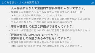 • 「人が評価するなんて主観的で非科学的じゃないですか？」
– 検索は人が利用するシステムなので人が評価するのは当たり前
• そこまで人自体の研究が進んでいないとも言える
– 主観性と科学性がなぜか結びつけられるのは再現性が低いことに由来
すると思われるが，そのためのinter-rater agreement
• 「著者が評価して公正な評価ができるんですか？」
– プーリングが適切に行われていれば恣意的な評価の余地はあまりない
• 「評価者が2名しかいないのですか？」
「実利用者との乖離があるのではないですか？」
– 話題適合性の評価には個人差が入る余地はあまりない
– Inter-rater agreementが高ければ個人差が少ないと期待できる
よくある誤り・よくある質問 3/3 27
 