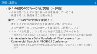 • 多くの研究の30%~40%は実験（≒評価）
– ある目的に対して本当に良い手段を採用しているかを
検証するには評価を行う必要がある
• 実サービスの方が評価を重視！？
– オンライン評価の論文の多くはMicrosoftと米Yahoo
– どのWebサービスでもA/Bテストは日常的に行われている
– サービスを改善しようと思ったら必ず定量化が求められる
• 現状のＡ手法と新しいＢ手法があった場合、Ｂ手法が採用されるかは評価次第
– An Academic in a Data Wonderland: Five Lessons from
Commercial Search @ NTCIR-14 Conference
• 評価を専門とする大学教授がFacebookで2年間エンジニアとして働いた経験を
共有
評価の重要性 3
 