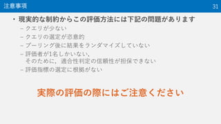 • 現実的な制約からこの評価方法には下記の問題があります
– クエリが少ない
– クエリの選定が恣意的
– プーリング後に結果をランダマイズしていない
– 評価者が1名しかいない，
そのために，適合性判定の信頼性が担保できない
– 評価指標の選定に根拠がない
実際の評価の際にはご注意ください
注意事項 31
 