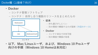 • Docker
– コンテナ管理ソフトウェア
– コンテナ： 依存し合う複数のリソースをまとめたもの
• 以下，Mac/Linuxユーザ，および，Windows 10 Proユーザ
向けの手順（Windows 10 Homeは未対応）
Docker編（上級者？向け） 39
コンテナ
Elasticsearch
Java elasticsearch.yml
• 従来
– 持ち運びがしにくい
– 別の環境で構築するのが面倒（今回のケース）
• Docker
– コンテナ単位で共有可能
– 別の環境で構築が容易
 