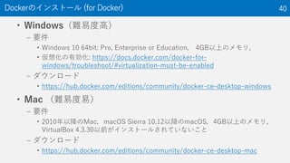 • Windows（難易度高）
– 要件
• Windows 10 64bit: Pro, Enterprise or Education， 4GB以上のメモリ，
• 仮想化の有効化: https://docs.docker.com/docker-for-
windows/troubleshoot/#virtualization-must-be-enabled
– ダウンロード
• https://hub.docker.com/editions/community/docker-ce-desktop-windows
• Mac （難易度易）
– 要件
• 2010年以降のMac，macOS Sierra 10.12以降のmacOS，4GB以上のメモリ，
VirtualBox 4.3.30以前がインストールされていないこと
– ダウンロード
• https://hub.docker.com/editions/community/docker-ce-desktop-mac
Dockerのインストール (for Docker) 40
 