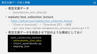 • 青空文庫データ
– (aozorabunko_json_data.zip)
• mpkato/test_collection_lecture
– https://github.com/mpkato/test_collection_lecture
– 「Clone or download」→「Download ZIP」→展開
• git clone https://github.com/mpkato/test_collection_lecture.git も可
• 青空文庫データを移動させ下記のような構成にしておく
青空文庫データ投入準備 44
test_collection_lecture
- aozorabunko_json_data
- insert_aozorabunko.py
- mapping.json
- …
 