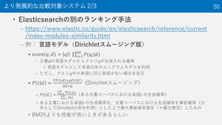 • Elasticsearchの別のランキング手法
– https://www.elastic.co/guide/en/elasticsearch/reference/current
/index-modules-similarity.html
– 例： 言語モデル（Dirichletスムージング版）
• score 𝑞, 𝑑 = 𝑞 ! 𝑖=1
𝑞
𝑃(𝑞𝑖|𝑑)
– 文書𝑑の言語モデルからクエリ𝑞が生成される確率
» 言語モデルとして多項分布のユニグラムモデルを利用
– ただし，クエリ𝑞中の単語に同じ単語がない場合を仮定
• 𝑃 𝑡 𝑑 =
𝑇𝐹 𝑡,𝑑 +𝜇𝑃(𝑡|𝐶)
𝑑 +𝜇
（Dirichletスムージング）
– 𝑃 𝑡 𝐶 = 𝑖=1
𝑁
TF 𝑡,𝑑 𝑖
𝑖=1
𝑁
|𝑑 𝑖|
（ある文書コーパスにおける単語𝑡 の生成確率）
– ある文書における単語𝑡 の生成確率を，文書コーパスにおける生成確率を事前確率（分
布としてDirichlet分布を利用）とした上で最大事後確率推定（≠最尤推定）したもの
• BM25よりも性能が良いときがあるらしい
より発展的な比較対象システム 2/3 50
 