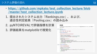 • https://github.com/mpkato/test_collection_lecture/blob
/master/test_collection_lecture.ipynb
1. 提出されたシステム出力「Rankings.csv」，および，
適合性判定結果「Pooling.csv」の読み込み
2. pyNTCIREVALで評価指標を計算
3. 評価結果をmatplotlibで視覚化
システム評価の流れ 58
 