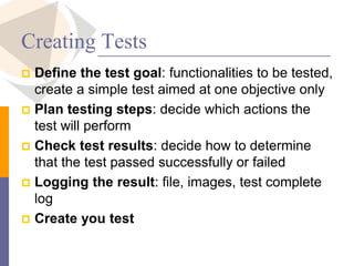 Creating Tests
 Define the test goal: functionalities to be tested,
create a simple test aimed at one objective only
 Plan testing steps: decide which actions the
test will perform
 Check test results: decide how to determine
that the test passed successfully or failed
 Logging the result: file, images, test complete
log
 Create you test
 