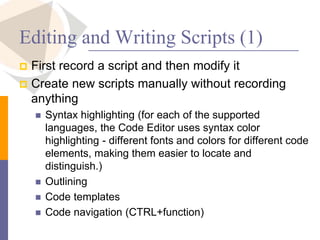 Editing and Writing Scripts (1)
 First record a script and then modify it
 Create new scripts manually without recording
anything
 Syntax highlighting (for each of the supported
languages, the Code Editor uses syntax color
highlighting - different fonts and colors for different code
elements, making them easier to locate and
distinguish.)
 Outlining
 Code templates
 Code navigation (CTRL+function)
 