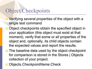 Object Checkpoints
 Verifying several properties of the object with a
single test command
 Object checkpoints obtain the specified object in
your application (this object must exist at that
moment), verify that some or all properties of the
object and, optionally, its child objects contain
the expected values and report the results.
 The baseline data used by the object checkpoint
for comparison is stored in the Stores | Objects
collection of your project.
 Objects.CheckpointName.Check
 