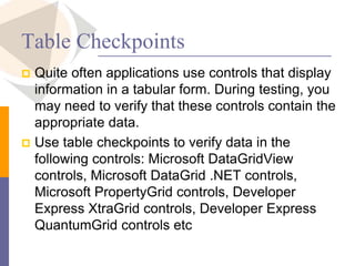 Table Checkpoints
 Quite often applications use controls that display
information in a tabular form. During testing, you
may need to verify that these controls contain the
appropriate data.
 Use table checkpoints to verify data in the
following controls: Microsoft DataGridView
controls, Microsoft DataGrid .NET controls,
Microsoft PropertyGrid controls, Developer
Express XtraGrid controls, Developer Express
QuantumGrid controls etc
 