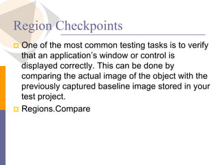 Region Checkpoints
 One of the most common testing tasks is to verify
that an application’s window or control is
displayed correctly. This can be done by
comparing the actual image of the object with the
previously captured baseline image stored in your
test project.
 Regions.Compare
 