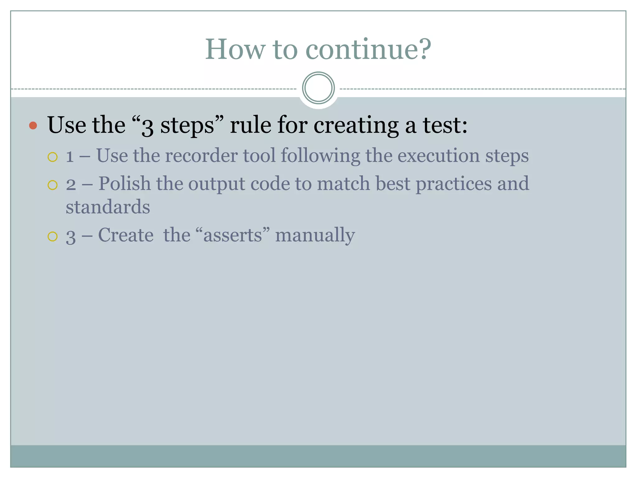 How to continue?

 Use the “3 steps” rule for creating a test:
   1 – Use the recorder tool following the execution steps

   2 – Polish the output code to match best practices and
    standards
   3 – Create the “asserts” manually
 