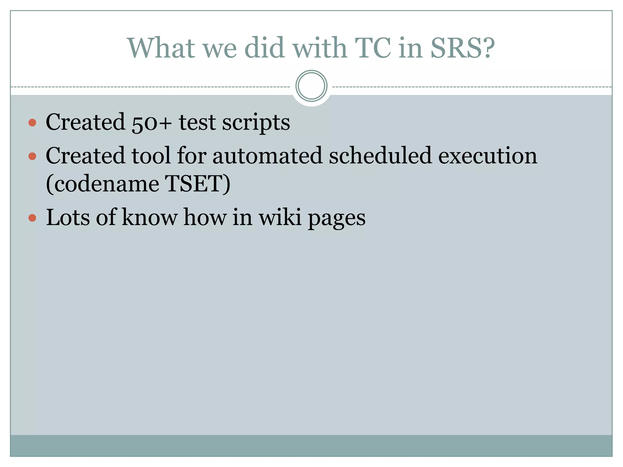 What we did with TC in SRS?

 Created 50+ test scripts
 Created tool for automated scheduled execution
  (codename TSET)
 Lots of know how in wiki pages
 