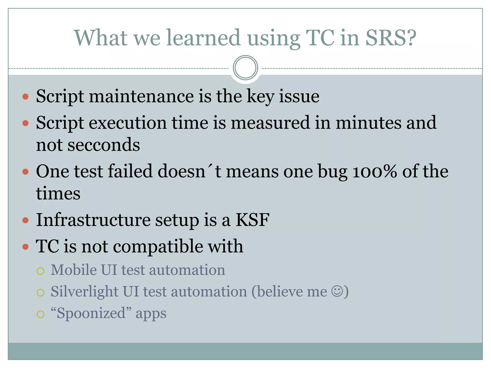 What we learned using TC in SRS?

 Script maintenance is the key issue
 Script execution time is measured in minutes and
  not secconds
 One test failed doesn´t means one bug 100% of the
  times
 Infrastructure setup is a KSF
 TC is not compatible with
    Mobile UI test automation
    Silverlight UI test automation (believe me )
    “Spoonized” apps
 
