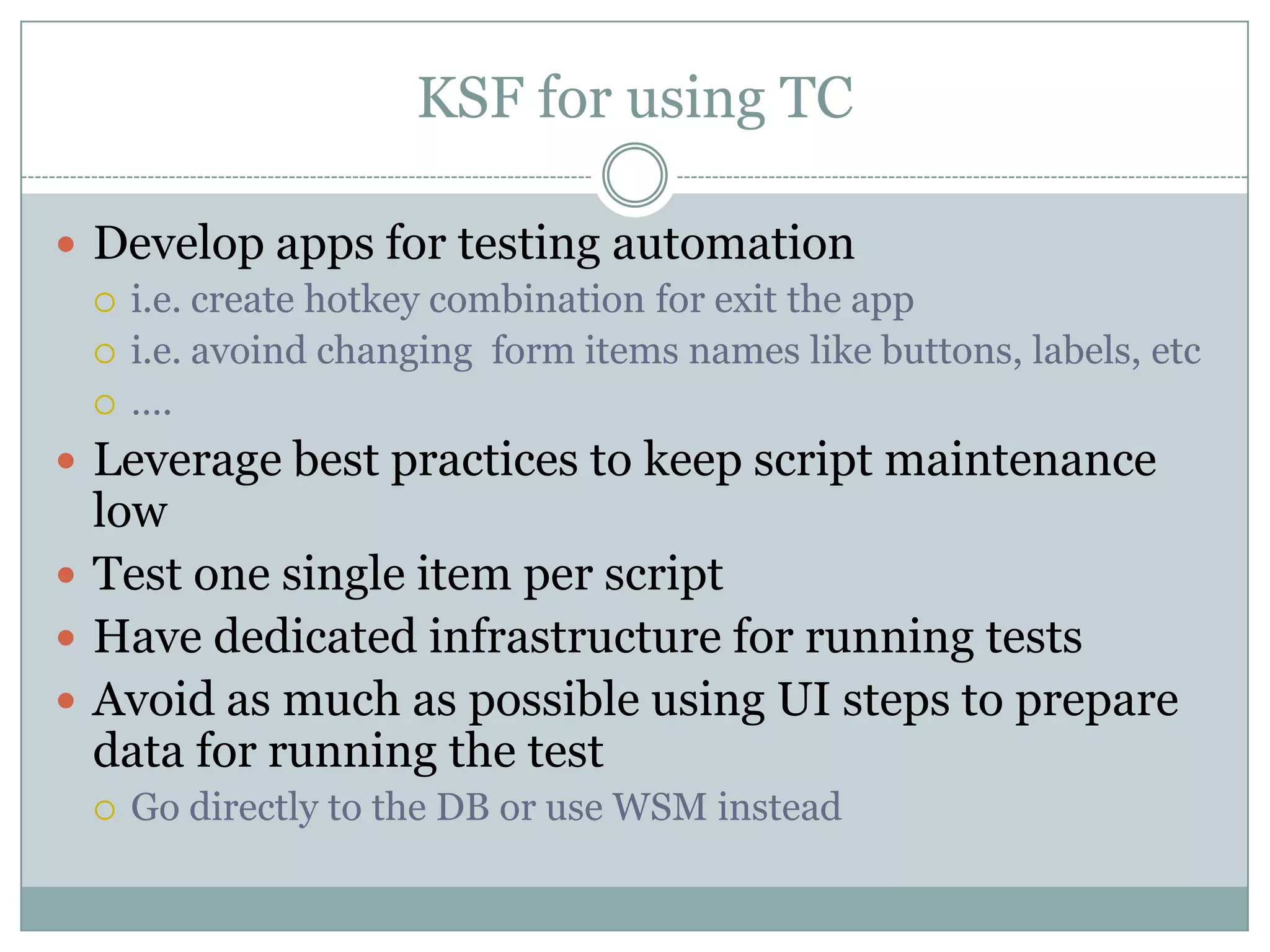 KSF for using TC

 Develop apps for testing automation
   i.e. create hotkey combination for exit the app
   i.e. avoind changing form items names like buttons, labels, etc
   ….

 Leverage best practices to keep script maintenance
  low
 Test one single item per script
 Have dedicated infrastructure for running tests
 Avoid as much as possible using UI steps to prepare
  data for running the test
     Go directly to the DB or use WSM instead
 