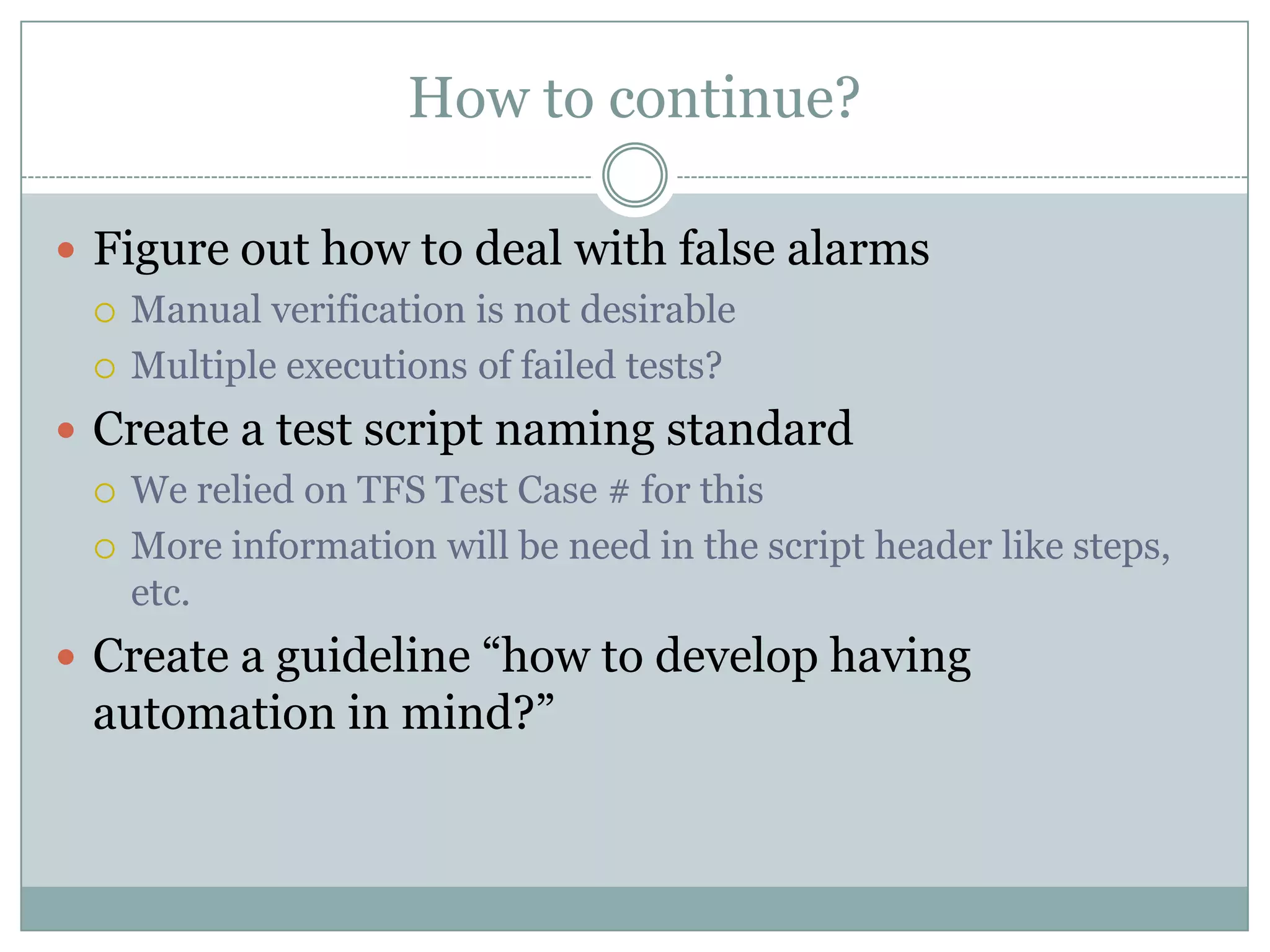 How to continue?

 Figure out how to deal with false alarms
   Manual verification is not desirable

   Multiple executions of failed tests?

 Create a test script naming standard
   We relied on TFS Test Case # for this

   More information will be need in the script header like steps,
    etc.
 Create a guideline “how to develop having
  automation in mind?”
 